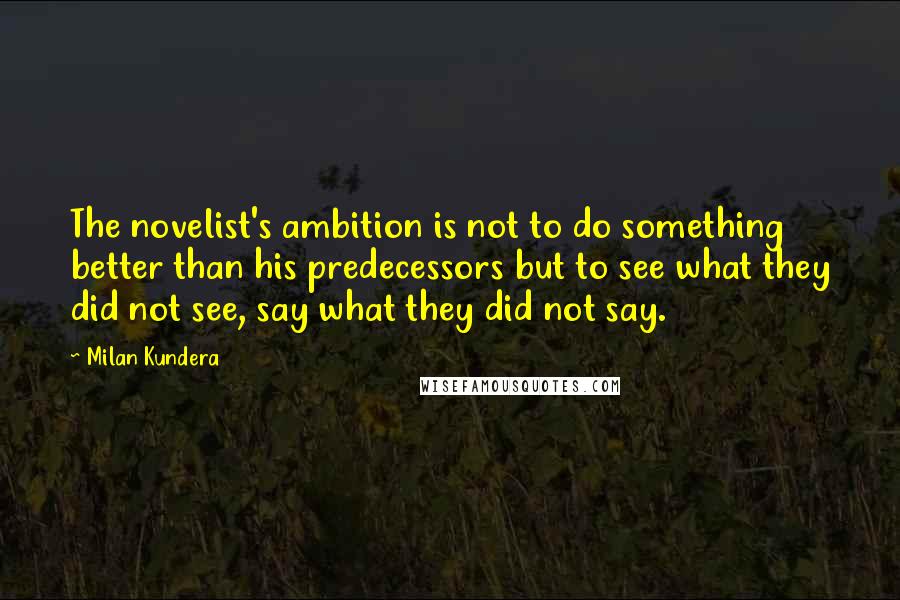 Milan Kundera Quotes: The novelist's ambition is not to do something better than his predecessors but to see what they did not see, say what they did not say.