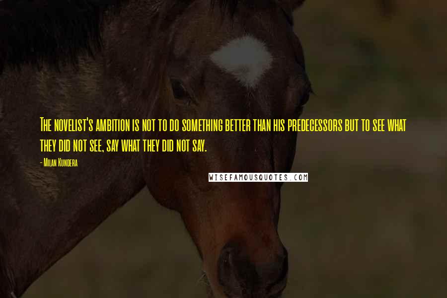 Milan Kundera Quotes: The novelist's ambition is not to do something better than his predecessors but to see what they did not see, say what they did not say.