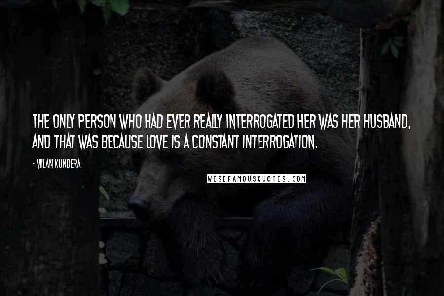 Milan Kundera Quotes: The only person who had ever really interrogated her was her husband, and that was because love is a constant interrogation.