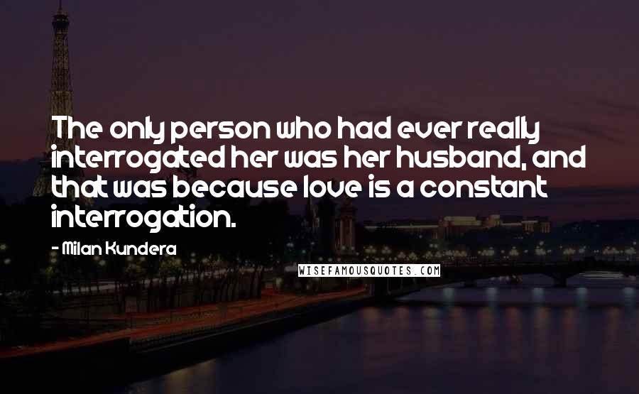 Milan Kundera Quotes: The only person who had ever really interrogated her was her husband, and that was because love is a constant interrogation.