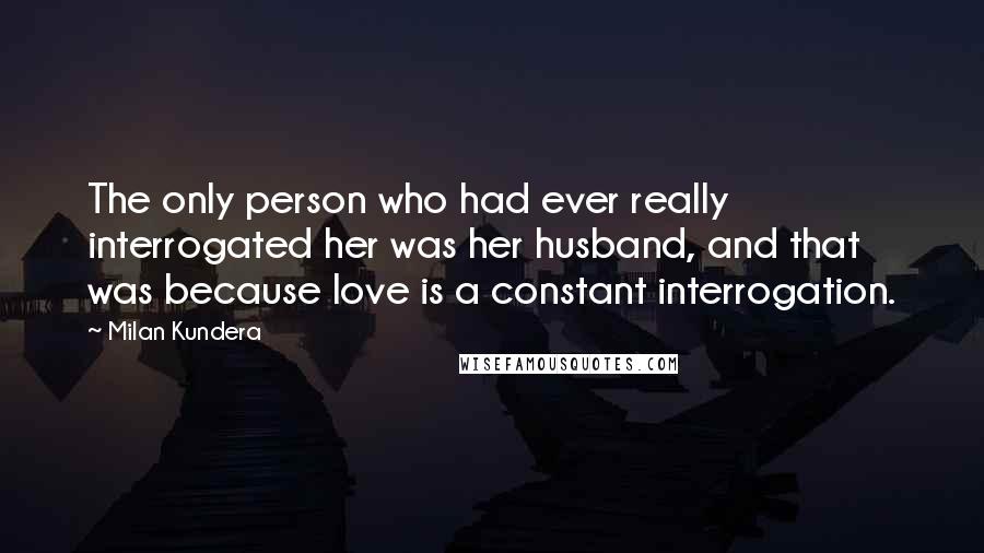 Milan Kundera Quotes: The only person who had ever really interrogated her was her husband, and that was because love is a constant interrogation.