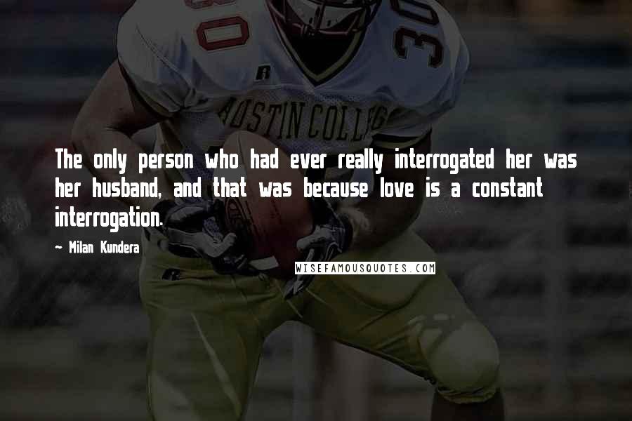 Milan Kundera Quotes: The only person who had ever really interrogated her was her husband, and that was because love is a constant interrogation.