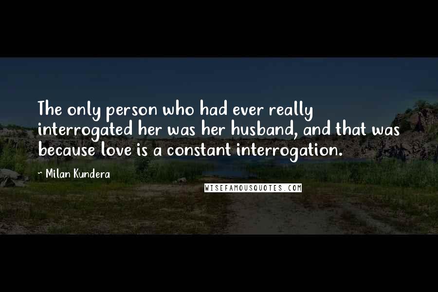 Milan Kundera Quotes: The only person who had ever really interrogated her was her husband, and that was because love is a constant interrogation.