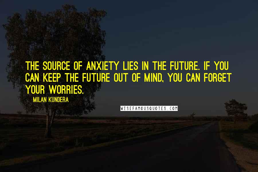 Milan Kundera Quotes: The source of anxiety lies in the future. If you can keep the future out of mind, you can forget your worries.