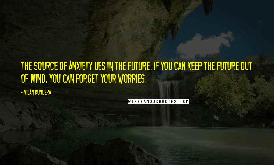 Milan Kundera Quotes: The source of anxiety lies in the future. If you can keep the future out of mind, you can forget your worries.