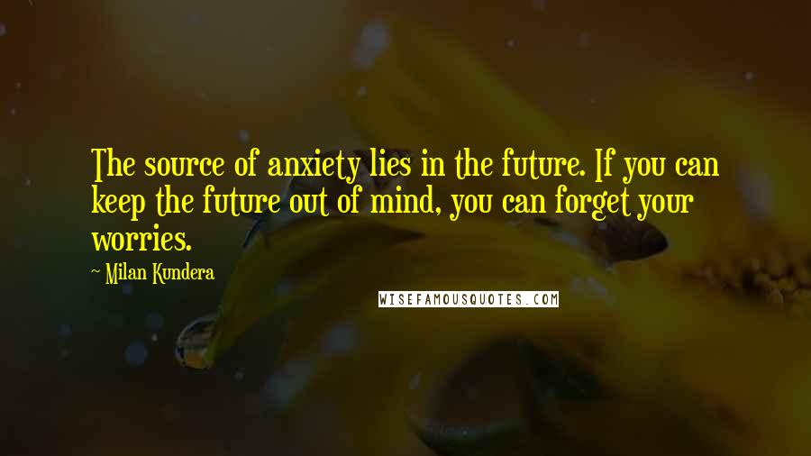 Milan Kundera Quotes: The source of anxiety lies in the future. If you can keep the future out of mind, you can forget your worries.