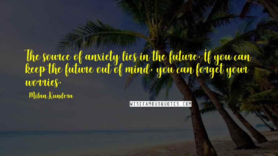 Milan Kundera Quotes: The source of anxiety lies in the future. If you can keep the future out of mind, you can forget your worries.