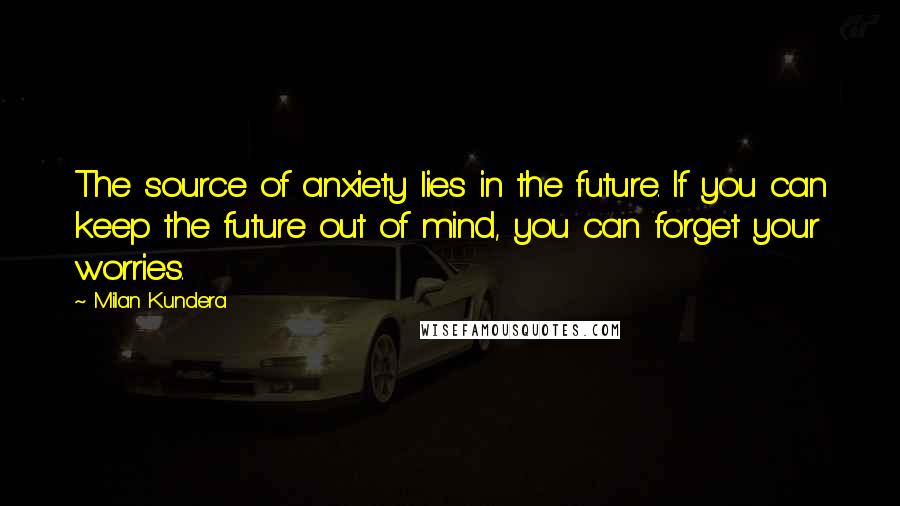 Milan Kundera Quotes: The source of anxiety lies in the future. If you can keep the future out of mind, you can forget your worries.