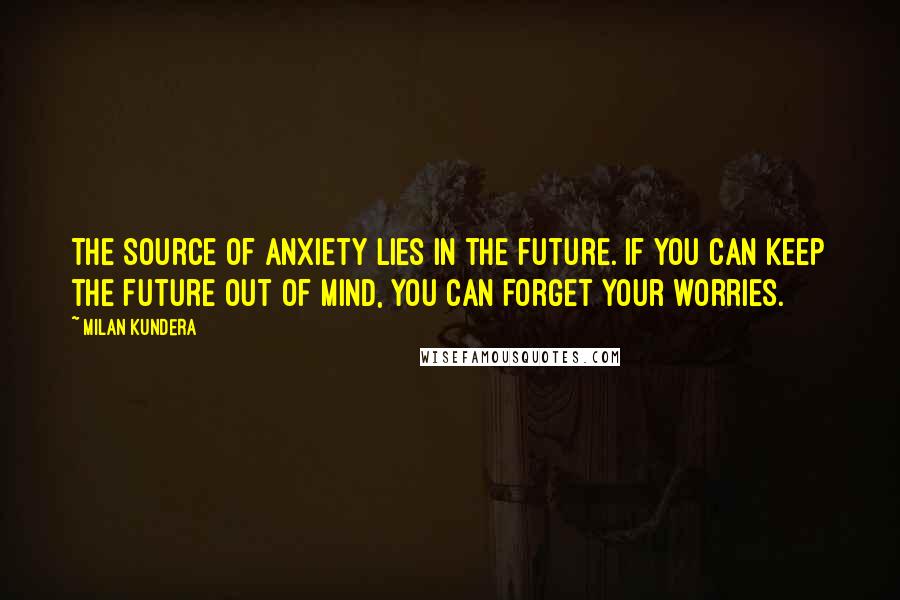 Milan Kundera Quotes: The source of anxiety lies in the future. If you can keep the future out of mind, you can forget your worries.