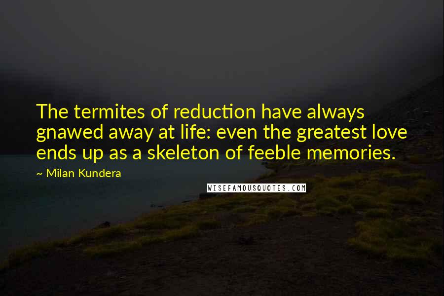 Milan Kundera Quotes: The termites of reduction have always gnawed away at life: even the greatest love ends up as a skeleton of feeble memories.