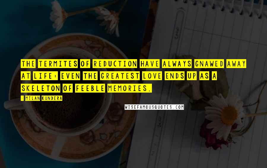 Milan Kundera Quotes: The termites of reduction have always gnawed away at life: even the greatest love ends up as a skeleton of feeble memories.