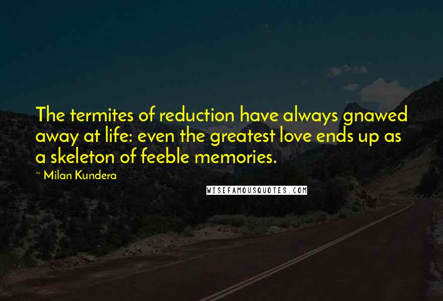 Milan Kundera Quotes: The termites of reduction have always gnawed away at life: even the greatest love ends up as a skeleton of feeble memories.