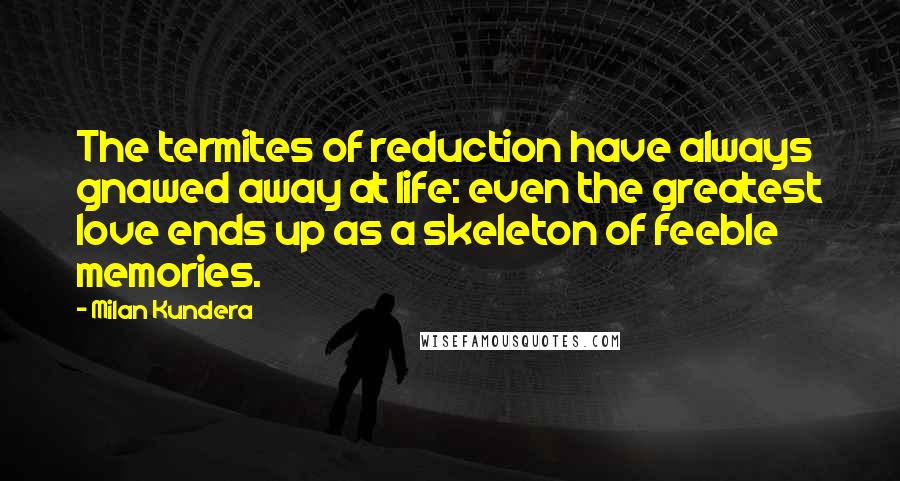 Milan Kundera Quotes: The termites of reduction have always gnawed away at life: even the greatest love ends up as a skeleton of feeble memories.