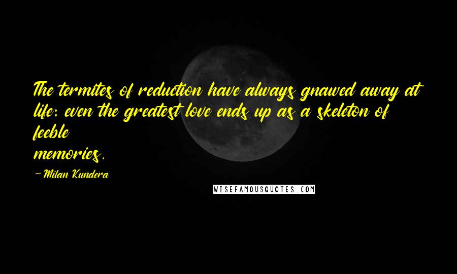 Milan Kundera Quotes: The termites of reduction have always gnawed away at life: even the greatest love ends up as a skeleton of feeble memories.