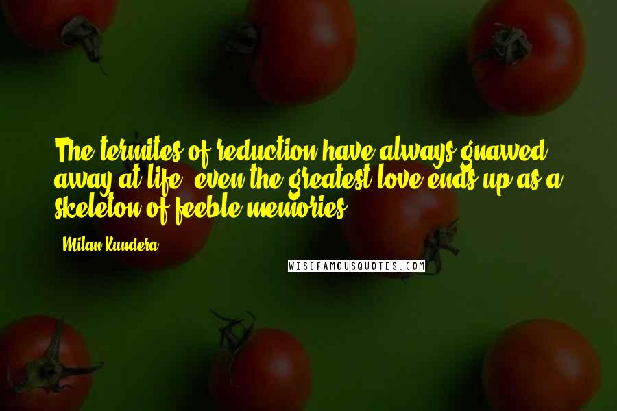 Milan Kundera Quotes: The termites of reduction have always gnawed away at life: even the greatest love ends up as a skeleton of feeble memories.