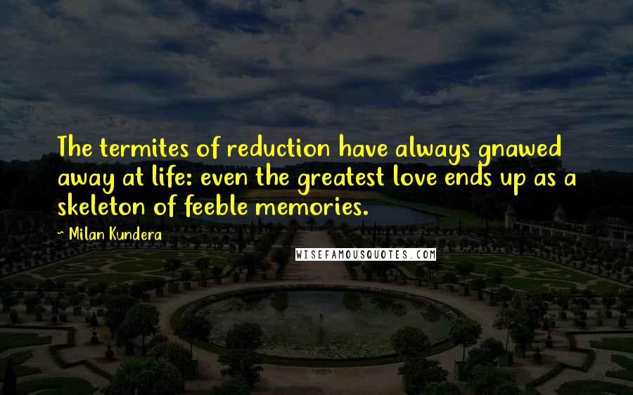 Milan Kundera Quotes: The termites of reduction have always gnawed away at life: even the greatest love ends up as a skeleton of feeble memories.