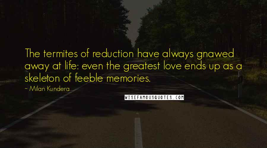 Milan Kundera Quotes: The termites of reduction have always gnawed away at life: even the greatest love ends up as a skeleton of feeble memories.
