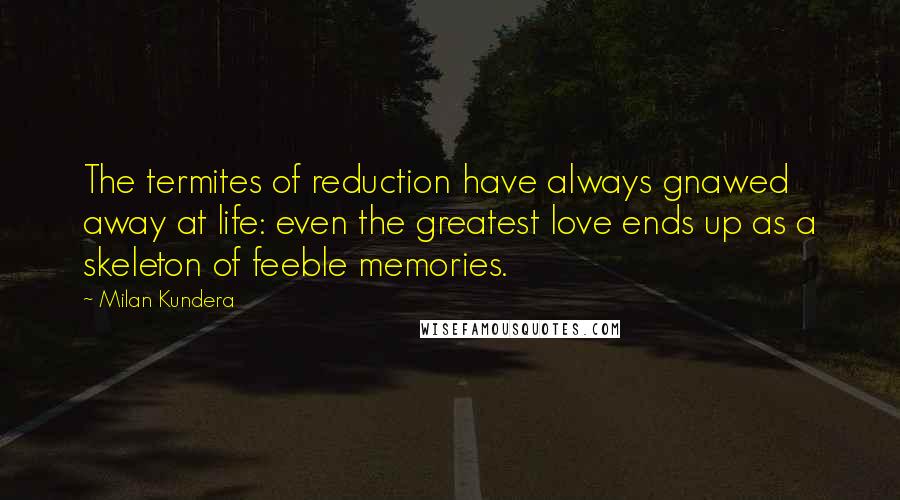 Milan Kundera Quotes: The termites of reduction have always gnawed away at life: even the greatest love ends up as a skeleton of feeble memories.