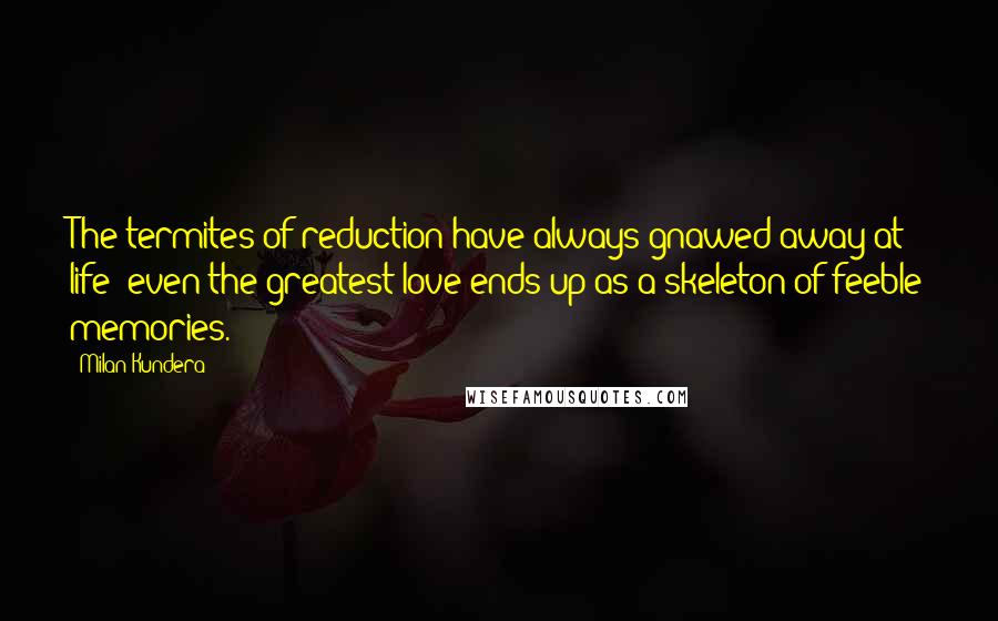 Milan Kundera Quotes: The termites of reduction have always gnawed away at life: even the greatest love ends up as a skeleton of feeble memories.