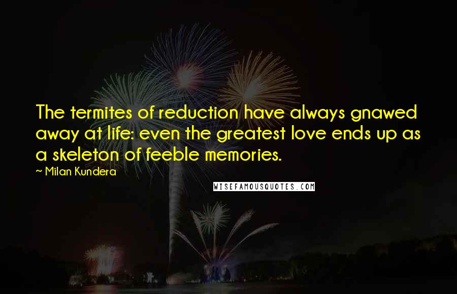 Milan Kundera Quotes: The termites of reduction have always gnawed away at life: even the greatest love ends up as a skeleton of feeble memories.