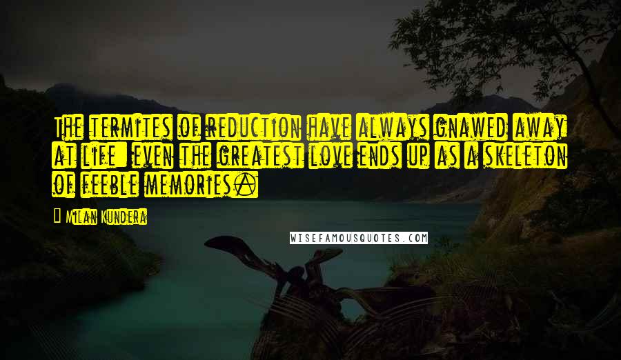 Milan Kundera Quotes: The termites of reduction have always gnawed away at life: even the greatest love ends up as a skeleton of feeble memories.