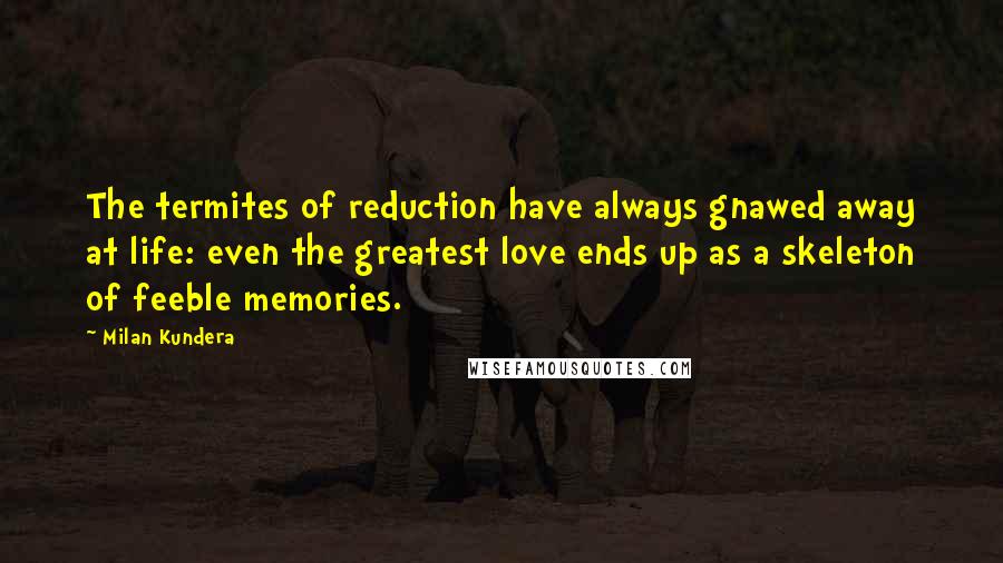 Milan Kundera Quotes: The termites of reduction have always gnawed away at life: even the greatest love ends up as a skeleton of feeble memories.