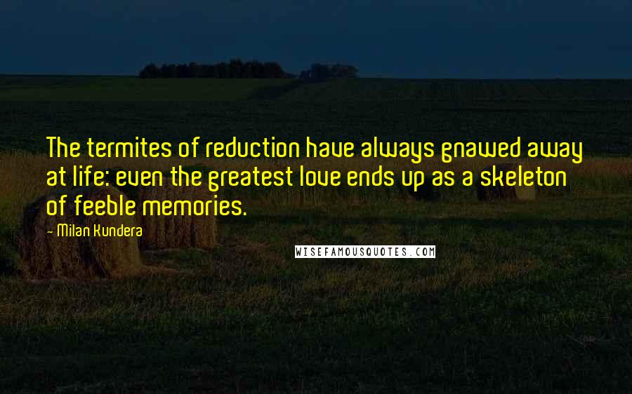 Milan Kundera Quotes: The termites of reduction have always gnawed away at life: even the greatest love ends up as a skeleton of feeble memories.