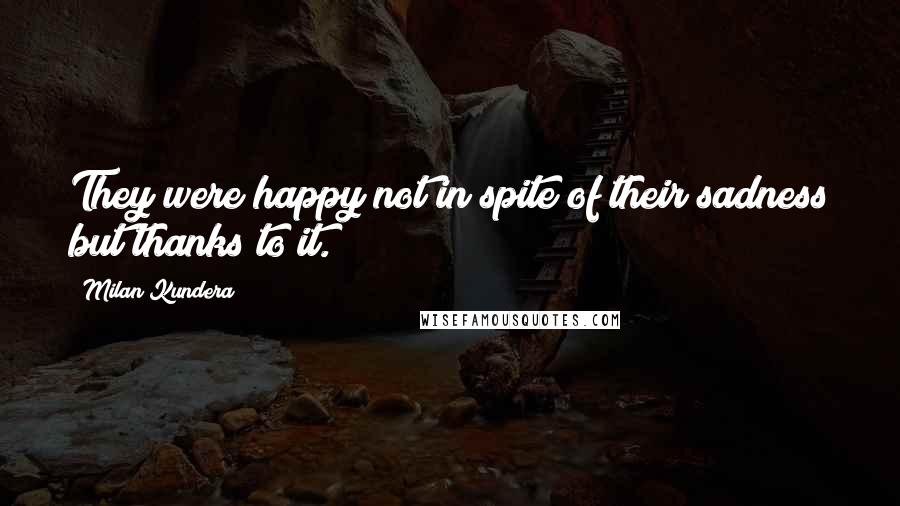 Milan Kundera Quotes: They were happy not in spite of their sadness but thanks to it.