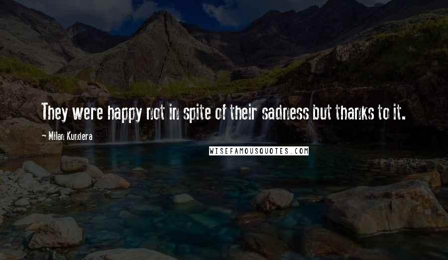 Milan Kundera Quotes: They were happy not in spite of their sadness but thanks to it.