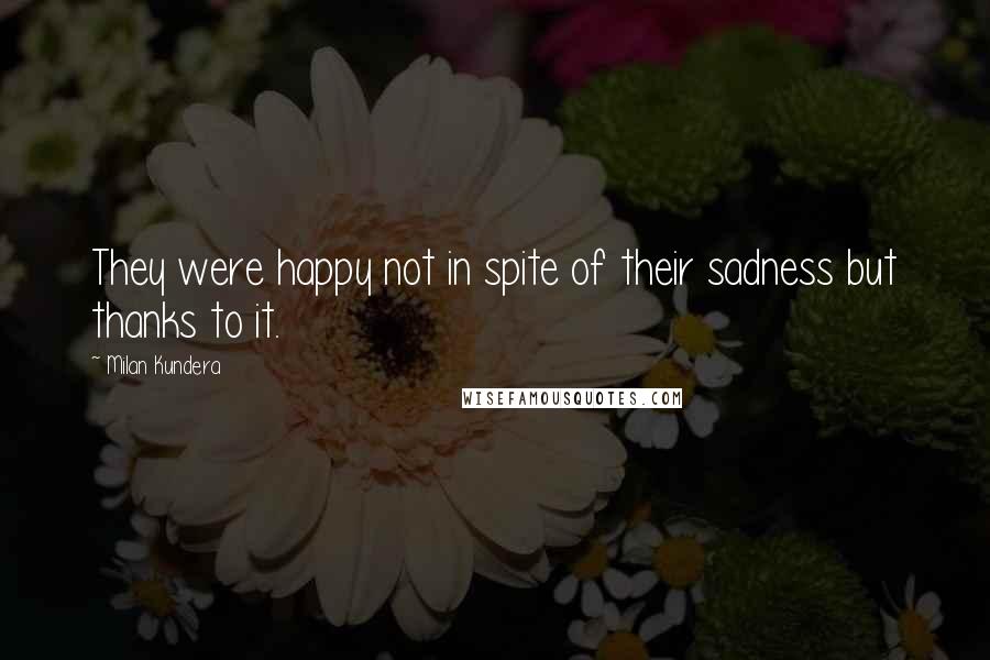 Milan Kundera Quotes: They were happy not in spite of their sadness but thanks to it.