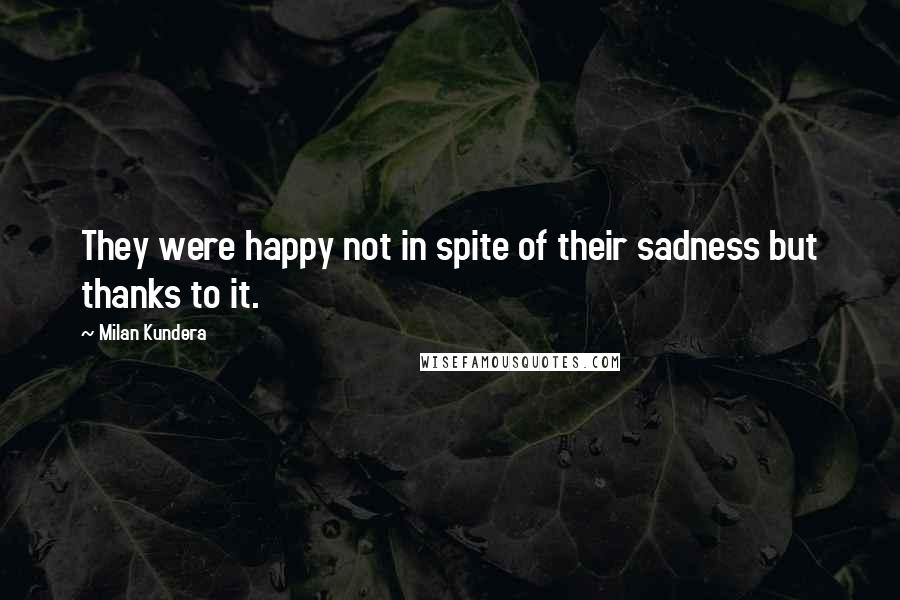 Milan Kundera Quotes: They were happy not in spite of their sadness but thanks to it.