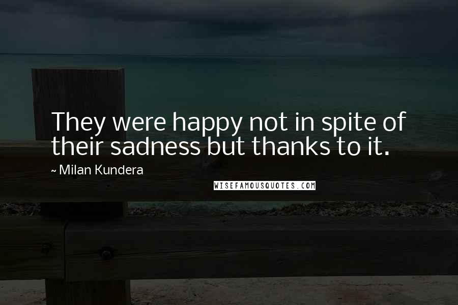 Milan Kundera Quotes: They were happy not in spite of their sadness but thanks to it.
