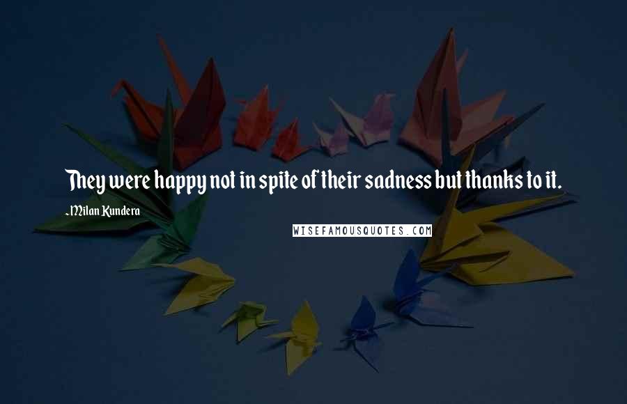 Milan Kundera Quotes: They were happy not in spite of their sadness but thanks to it.