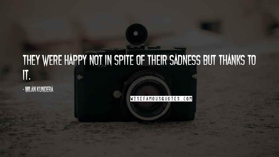 Milan Kundera Quotes: They were happy not in spite of their sadness but thanks to it.