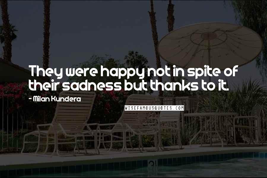 Milan Kundera Quotes: They were happy not in spite of their sadness but thanks to it.