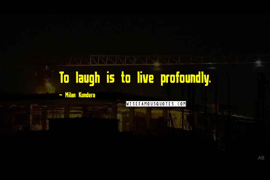 Milan Kundera Quotes: To laugh is to live profoundly.