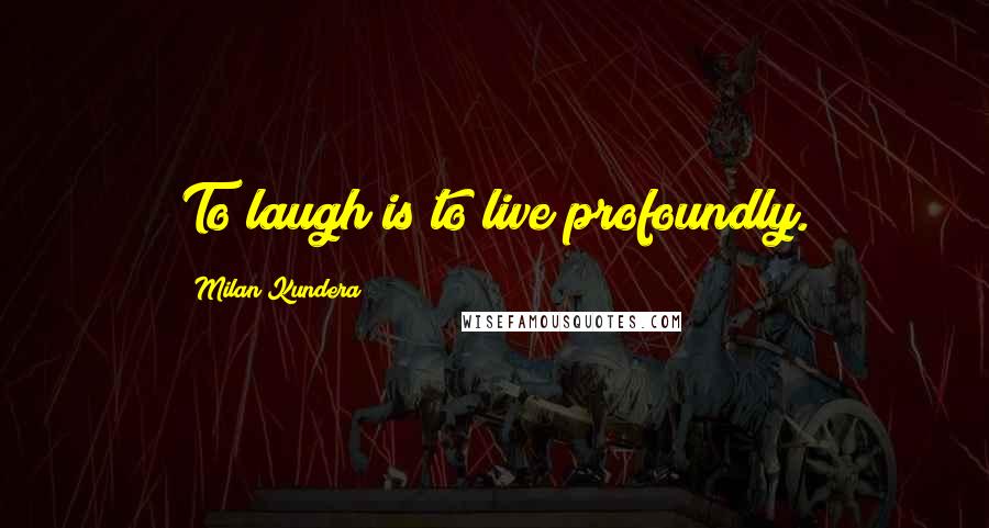 Milan Kundera Quotes: To laugh is to live profoundly.