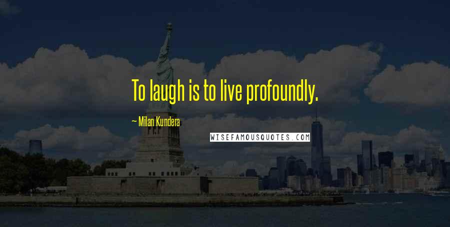 Milan Kundera Quotes: To laugh is to live profoundly.