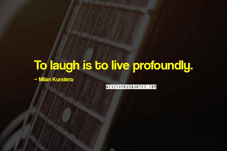 Milan Kundera Quotes: To laugh is to live profoundly.