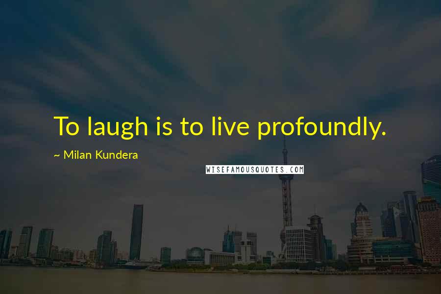 Milan Kundera Quotes: To laugh is to live profoundly.