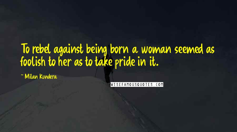 Milan Kundera Quotes: To rebel against being born a woman seemed as foolish to her as to take pride in it.