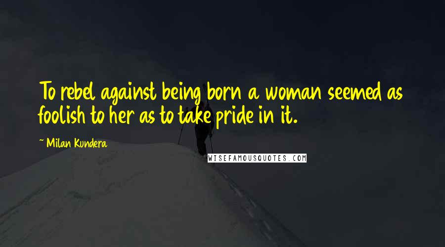 Milan Kundera Quotes: To rebel against being born a woman seemed as foolish to her as to take pride in it.