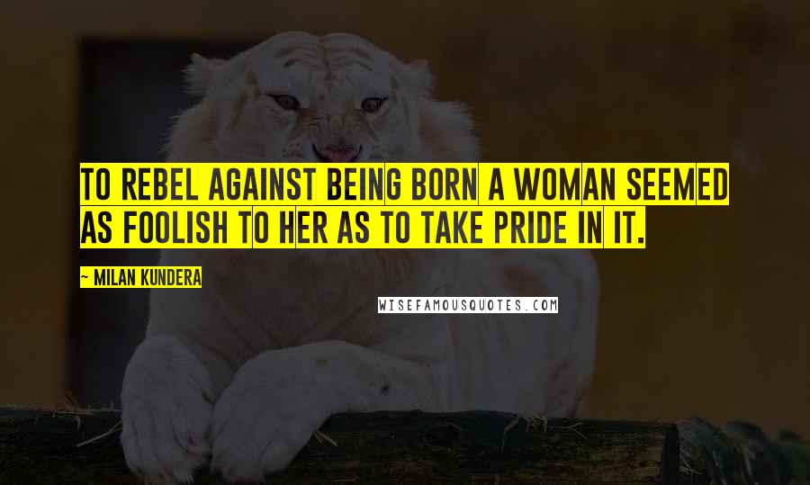 Milan Kundera Quotes: To rebel against being born a woman seemed as foolish to her as to take pride in it.