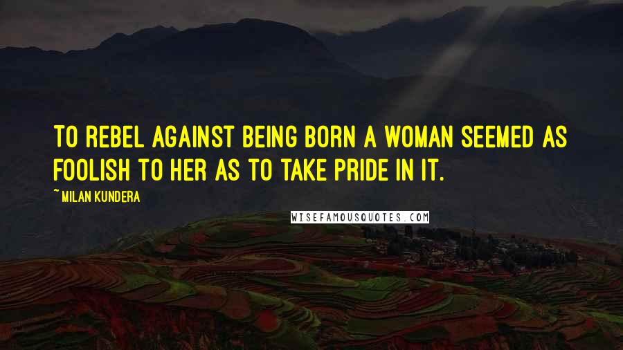 Milan Kundera Quotes: To rebel against being born a woman seemed as foolish to her as to take pride in it.