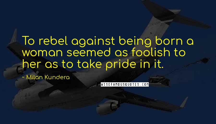 Milan Kundera Quotes: To rebel against being born a woman seemed as foolish to her as to take pride in it.