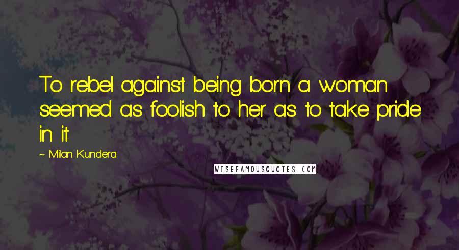 Milan Kundera Quotes: To rebel against being born a woman seemed as foolish to her as to take pride in it.