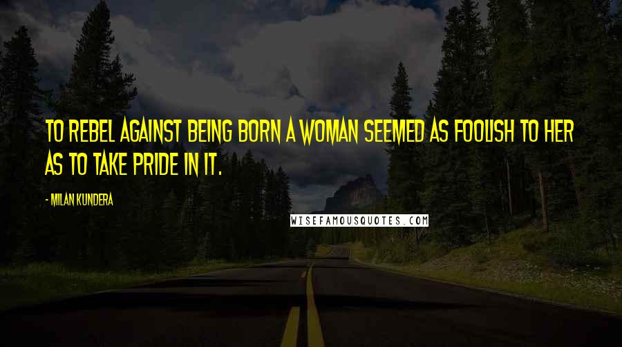 Milan Kundera Quotes: To rebel against being born a woman seemed as foolish to her as to take pride in it.