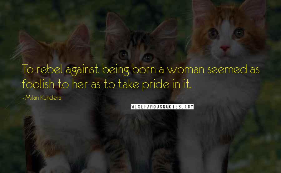 Milan Kundera Quotes: To rebel against being born a woman seemed as foolish to her as to take pride in it.