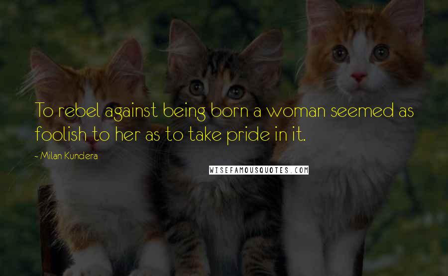 Milan Kundera Quotes: To rebel against being born a woman seemed as foolish to her as to take pride in it.