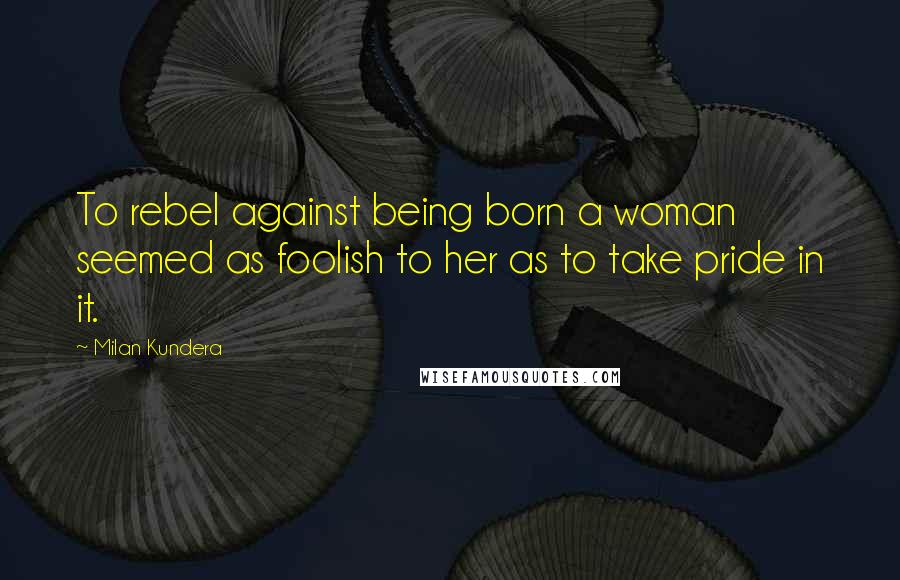 Milan Kundera Quotes: To rebel against being born a woman seemed as foolish to her as to take pride in it.